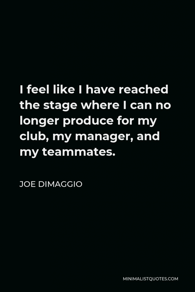 Joe DiMaggio Quote - I feel like I have reached the stage where I can no longer produce for my club, my manager, and my teammates.