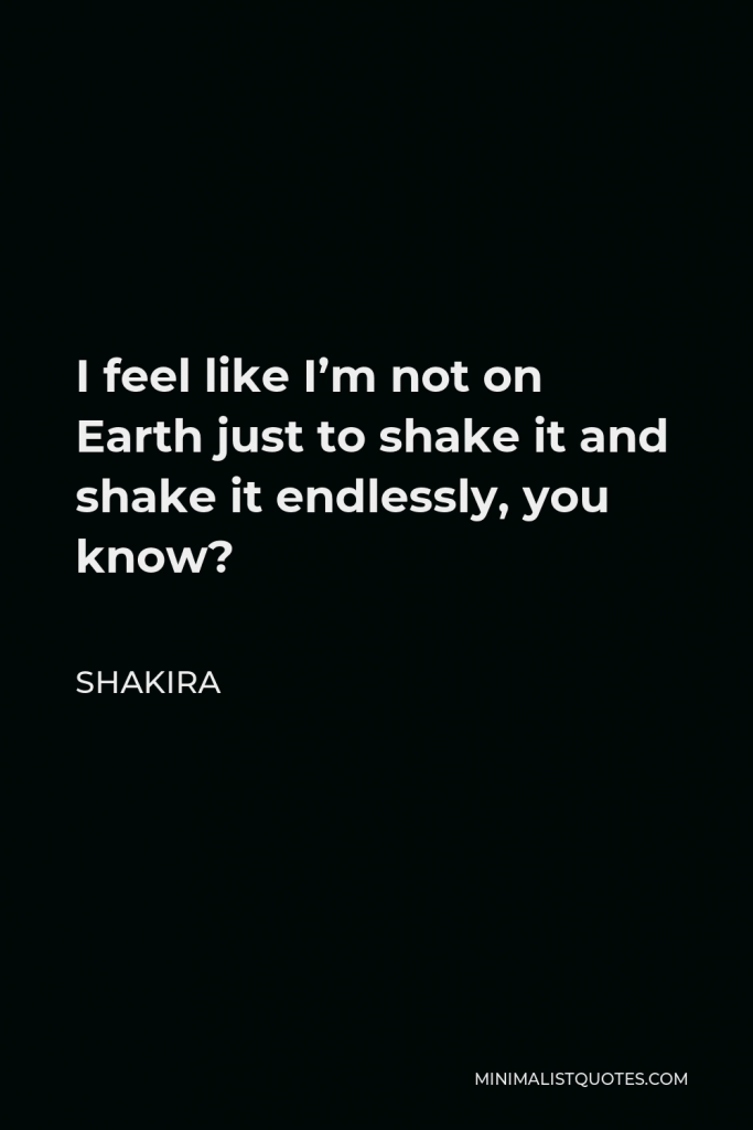Shakira Quote - I feel like I’m not on Earth just to shake it and shake it endlessly, you know?