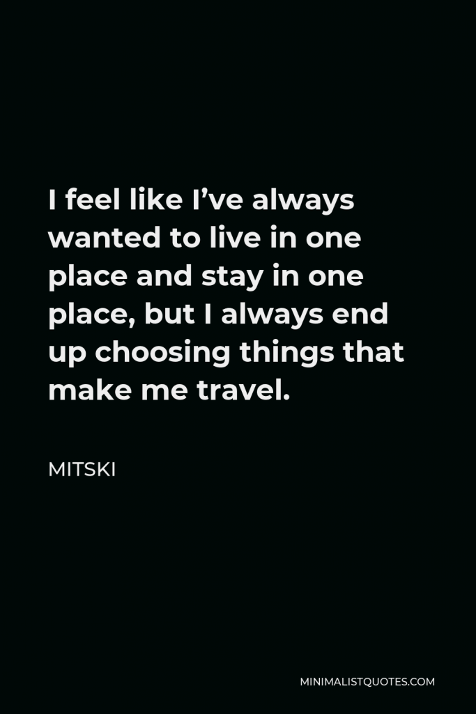 Mitski Quote - I feel like I’ve always wanted to live in one place and stay in one place, but I always end up choosing things that make me travel.