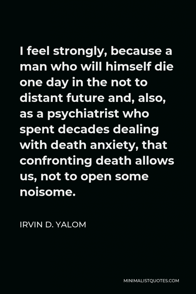 Irvin D. Yalom Quote - I feel strongly, because a man who will himself die one day in the not to distant future and, also, as a psychiatrist who spent decades dealing with death anxiety, that confronting death allows us, not to open some noisome.