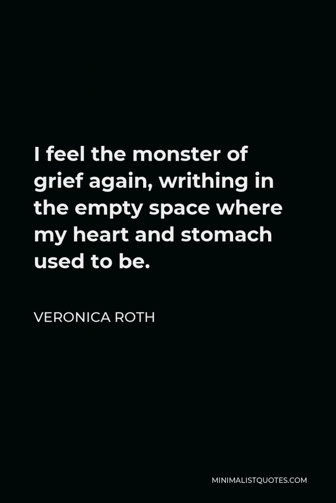 Veronica Roth Quote - I feel the monster of grief again, writhing in the empty space where my heart and stomach used to be.