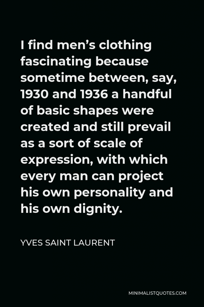 Yves Saint Laurent Quote - I find men’s clothing fascinating because sometime between, say, 1930 and 1936 a handful of basic shapes were created and still prevail as a sort of scale of expression, with which every man can project his own personality and his own dignity.