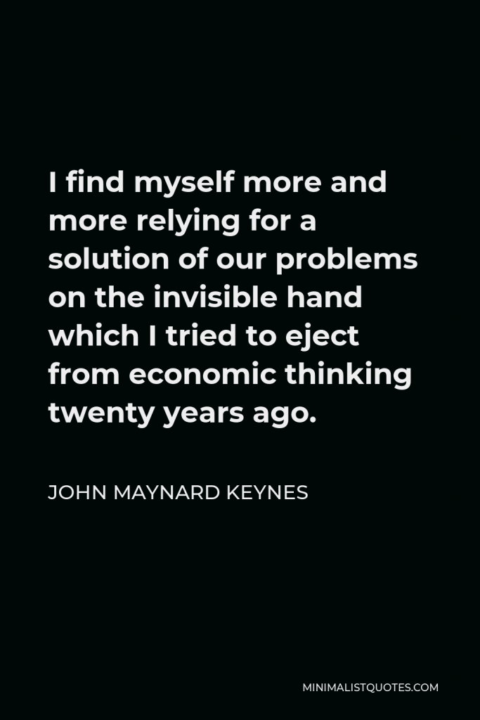 John Maynard Keynes Quote - I find myself more and more relying for a solution of our problems on the invisible hand which I tried to eject from economic thinking twenty years ago.