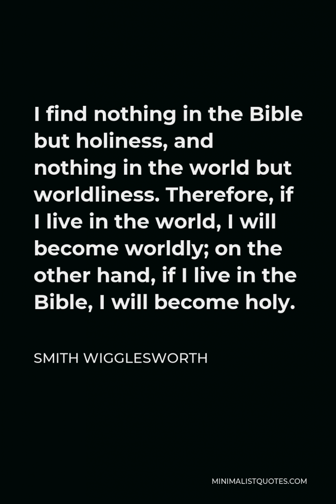 Smith Wigglesworth Quote - I find nothing in the Bible but holiness, and nothing in the world but worldliness. Therefore, if I live in the world, I will become worldly; on the other hand, if I live in the Bible, I will become holy.