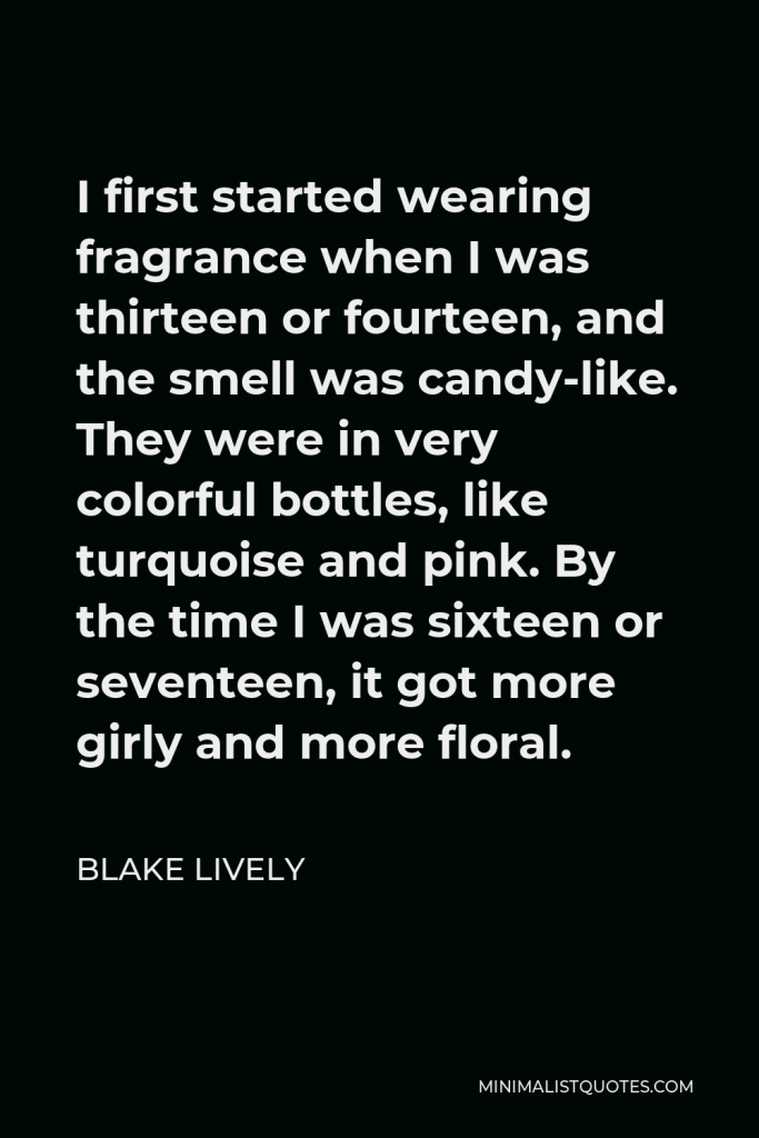 Blake Lively Quote - I first started wearing fragrance when I was thirteen or fourteen, and the smell was candy-like. They were in very colorful bottles, like turquoise and pink. By the time I was sixteen or seventeen, it got more girly and more floral.