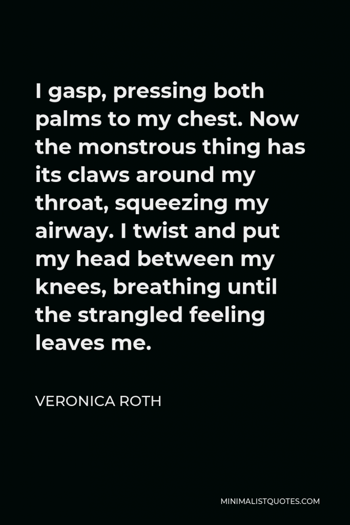Veronica Roth Quote - I gasp, pressing both palms to my chest. Now the monstrous thing has its claws around my throat, squeezing my airway. I twist and put my head between my knees, breathing until the strangled feeling leaves me.