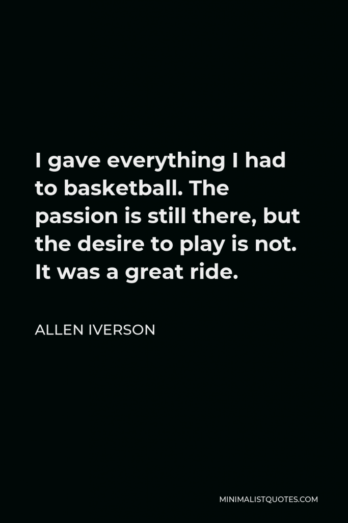 Allen Iverson Quote - I gave everything I had to basketball. The passion is still there, but the desire to play is not. It was a great ride.