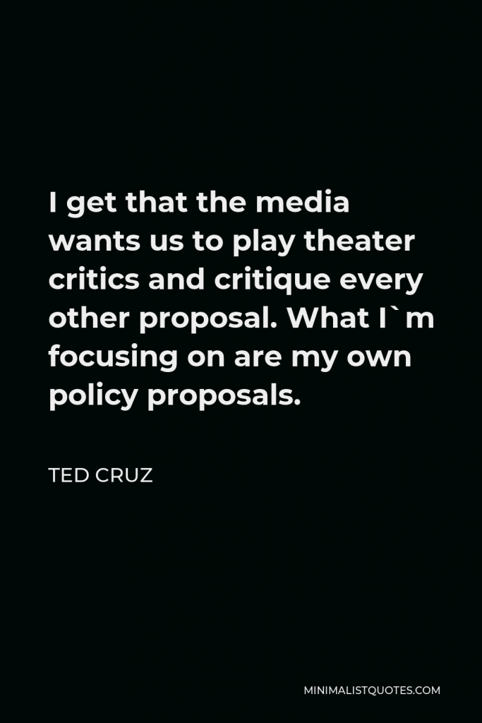 Ted Cruz Quote - I get that the media wants us to play theater critics and critique every other proposal. What I`m focusing on are my own policy proposals.