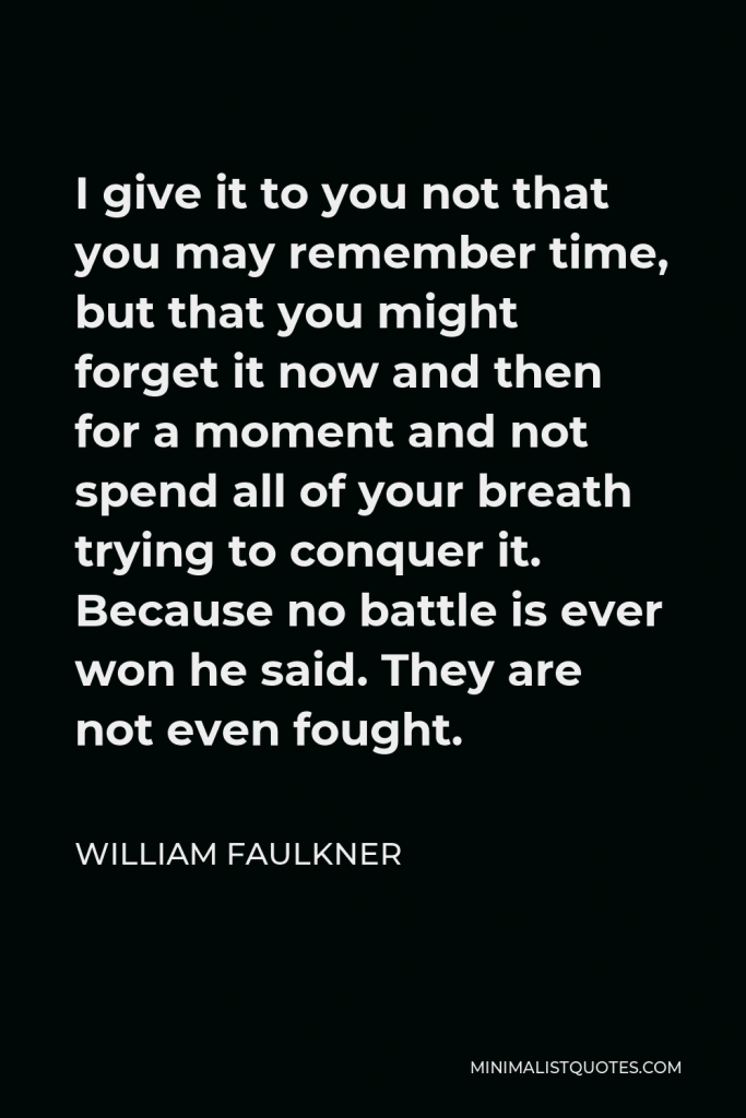 William Faulkner Quote - I give it to you not that you may remember time, but that you might forget it now and then for a moment and not spend all of your breath trying to conquer it. Because no battle is ever won he said. They are not even fought.