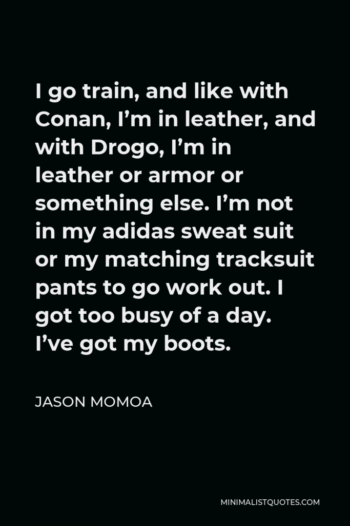 Jason Momoa Quote - I go train, and like with Conan, I’m in leather, and with Drogo, I’m in leather or armor or something else. I’m not in my adidas sweat suit or my matching tracksuit pants to go work out. I got too busy of a day. I’ve got my boots.
