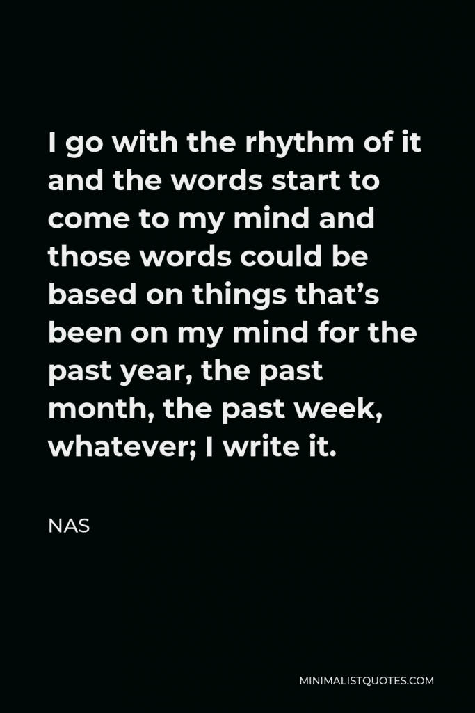 Nas Quote - I go with the rhythm of it and the words start to come to my mind and those words could be based on things that’s been on my mind for the past year, the past month, the past week, whatever; I write it.