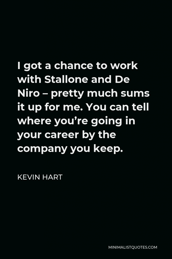 Kevin Hart Quote - I got a chance to work with Stallone and De Niro – pretty much sums it up for me. You can tell where you’re going in your career by the company you keep.