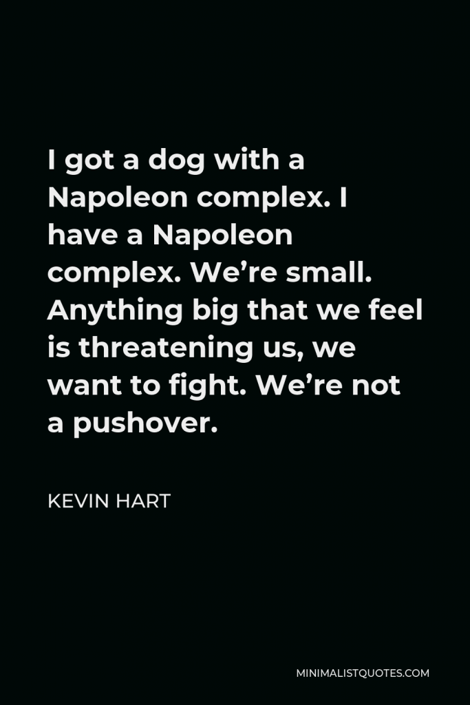 Kevin Hart Quote - I got a dog with a Napoleon complex. I have a Napoleon complex. We’re small. Anything big that we feel is threatening us, we want to fight. We’re not a pushover.