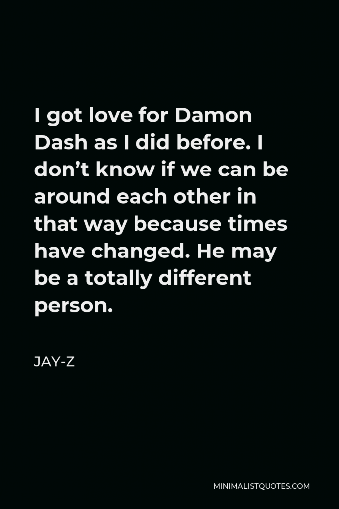 Jay-Z Quote - I got love for Damon Dash as I did before. I don’t know if we can be around each other in that way because times have changed. He may be a totally different person.