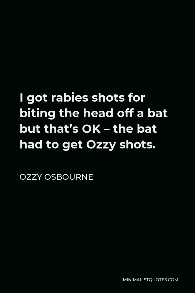 Ozzy Osbourne Quote - I got rabies shots for biting the head off a bat but that’s OK – the bat had to get Ozzy shots.