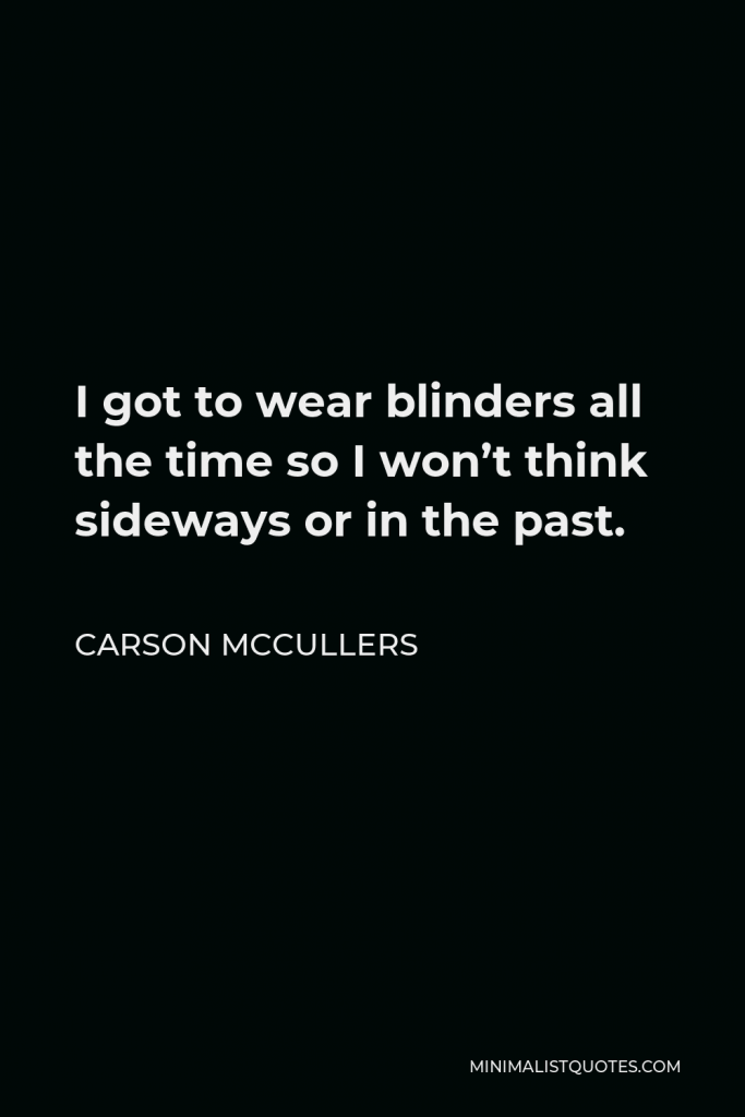 Carson McCullers Quote - I got to wear blinders all the time so I won’t think sideways or in the past.