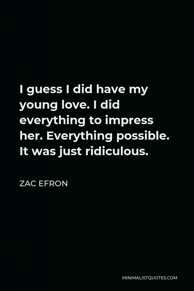 Zac Efron Quote - I guess I did have my young love. I did everything to impress her. Everything possible. It was just ridiculous.