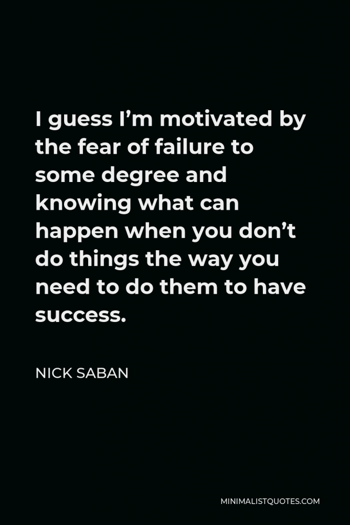 Nick Saban Quote - I guess I’m motivated by the fear of failure to some degree and knowing what can happen when you don’t do things the way you need to do them to have success.