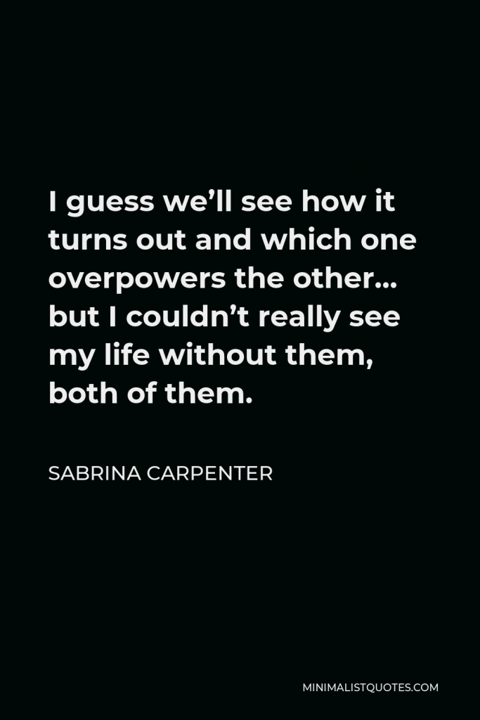 Sabrina Carpenter Quote - I guess we’ll see how it turns out and which one overpowers the other… but I couldn’t really see my life without them, both of them.