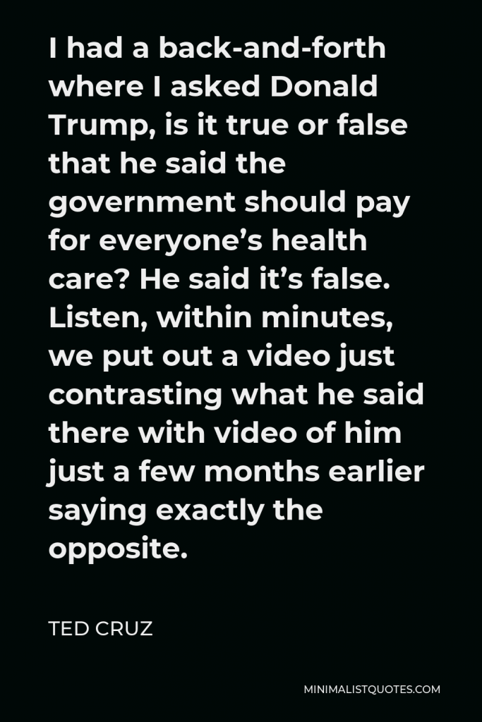 Ted Cruz Quote - I had a back-and-forth where I asked Donald Trump, is it true or false that he said the government should pay for everyone’s health care? He said it’s false. Listen, within minutes, we put out a video just contrasting what he said there with video of him just a few months earlier saying exactly the opposite.