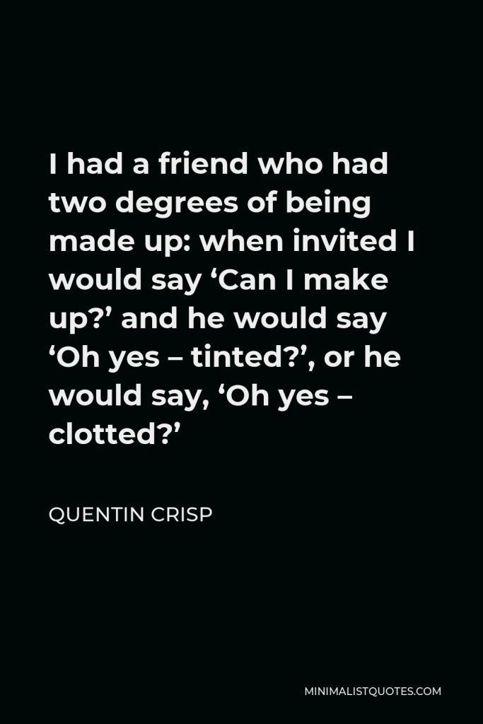 Quentin Crisp Quote - I had a friend who had two degrees of being made up: when invited I would say ‘Can I make up?’ and he would say ‘Oh yes – tinted?’, or he would say, ‘Oh yes – clotted?’