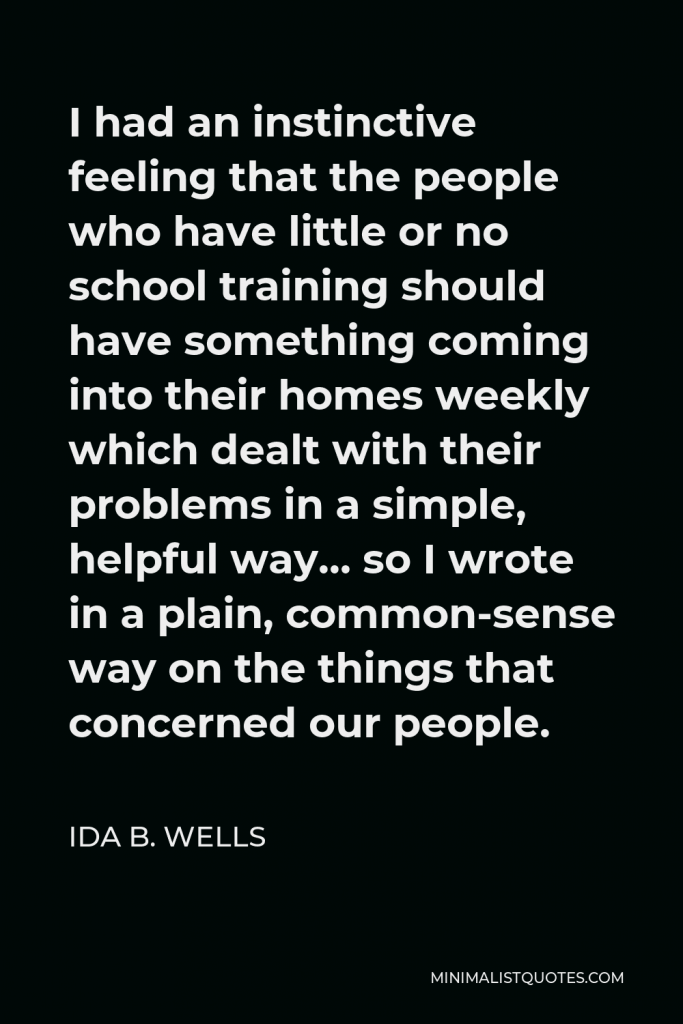 Ida B. Wells Quote - I had an instinctive feeling that the people who have little or no school training should have something coming into their homes weekly which dealt with their problems in a simple, helpful way… so I wrote in a plain, common-sense way on the things that concerned our people.