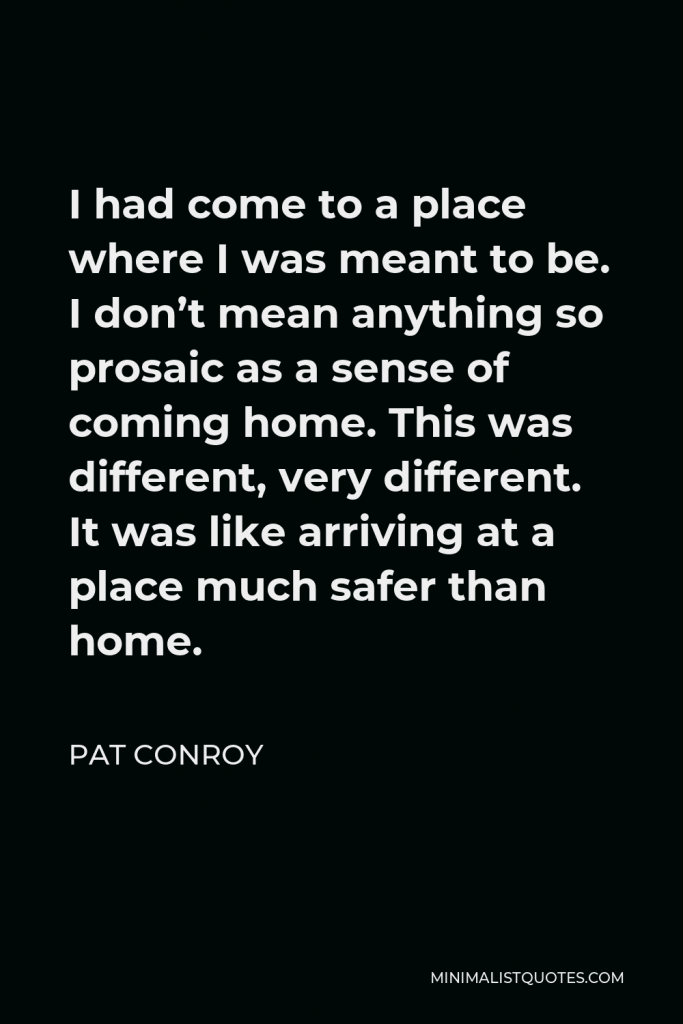 Pat Conroy Quote - I had come to a place where I was meant to be. I don’t mean anything so prosaic as a sense of coming home. This was different, very different. It was like arriving at a place much safer than home.