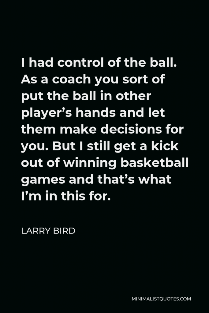 Larry Bird Quote - I had control of the ball. As a coach you sort of put the ball in other player’s hands and let them make decisions for you. But I still get a kick out of winning basketball games and that’s what I’m in this for.