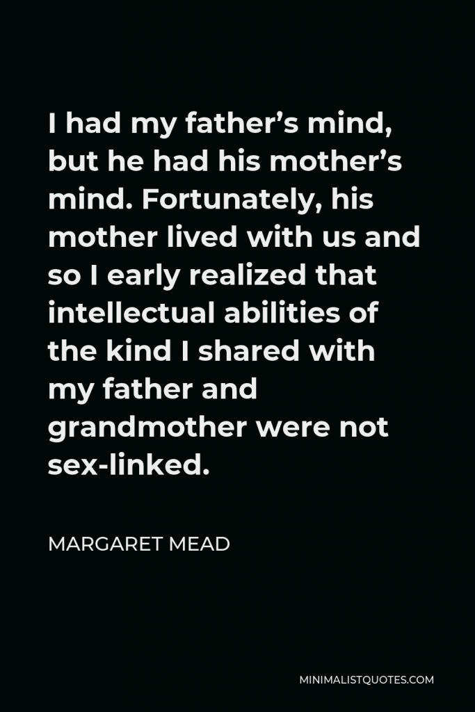 Margaret Mead Quote - I had my father’s mind, but he had his mother’s mind. Fortunately, his mother lived with us and so I early realized that intellectual abilities of the kind I shared with my father and grandmother were not sex-linked.