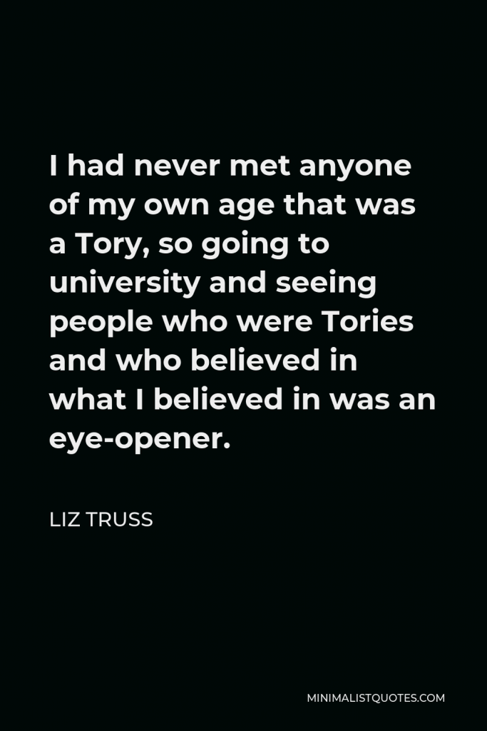 Liz Truss Quote - I had never met anyone of my own age that was a Tory, so going to university and seeing people who were Tories and who believed in what I believed in was an eye-opener.