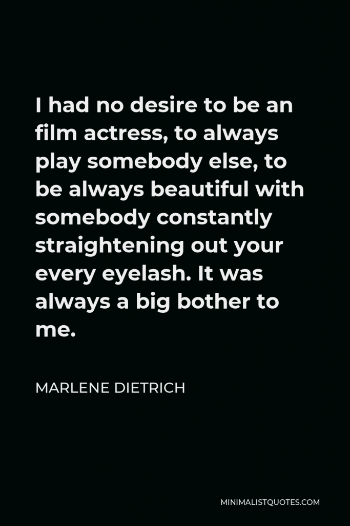 Marlene Dietrich Quote - I had no desire to be an film actress, to always play somebody else, to be always beautiful with somebody constantly straightening out your every eyelash. It was always a big bother to me.