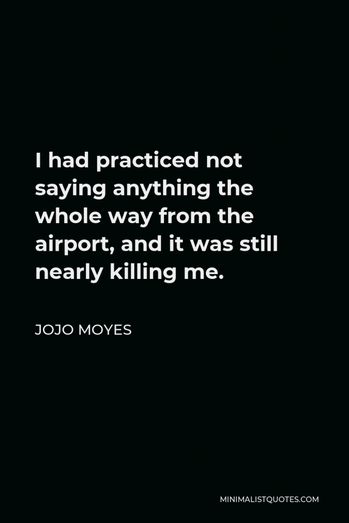 Jojo Moyes Quote - I had practiced not saying anything the whole way from the airport, and it was still nearly killing me.