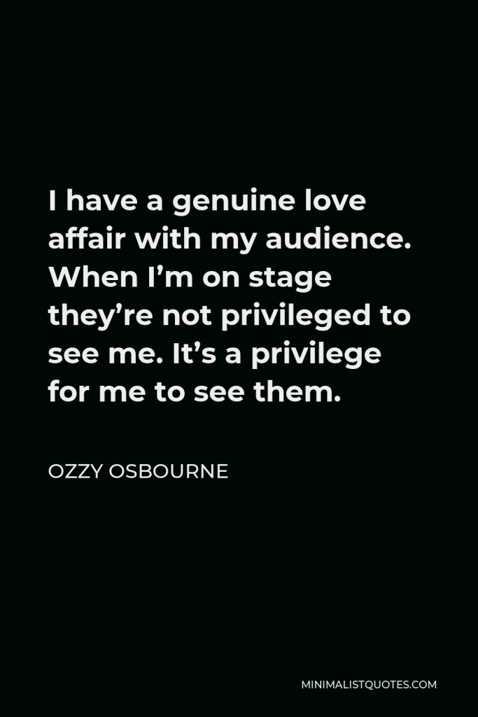 Ozzy Osbourne Quote - I have a genuine love affair with my audience. When I’m on stage they’re not privileged to see me. It’s a privilege for me to see them.