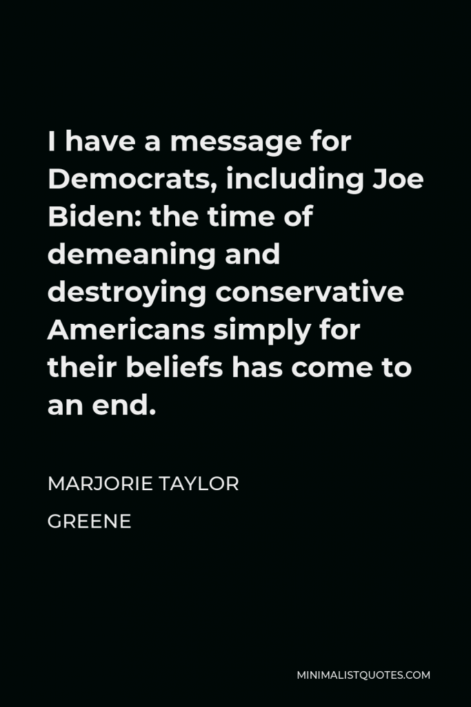 Marjorie Taylor Greene Quote - I have a message for Democrats, including Joe Biden: the time of demeaning and destroying conservative Americans simply for their beliefs has come to an end.