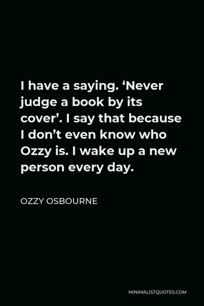 Ozzy Osbourne Quote - I have a saying. ‘Never judge a book by its cover’. I say that because I don’t even know who Ozzy is. I wake up a new person every day.