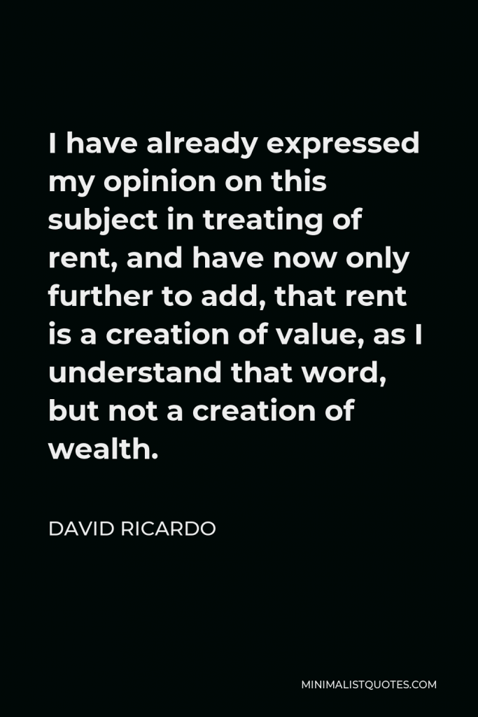 David Ricardo Quote - I have already expressed my opinion on this subject in treating of rent, and have now only further to add, that rent is a creation of value, as I understand that word, but not a creation of wealth.