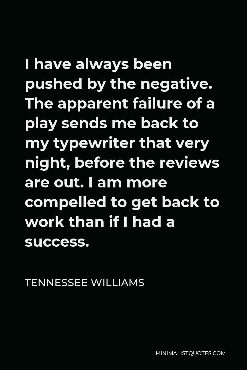 Tennessee Williams Quote - I have always been pushed by the negative. The apparent failure of a play sends me back to my typewriter that very night, before the reviews are out. I am more compelled to get back to work than if I had a success.