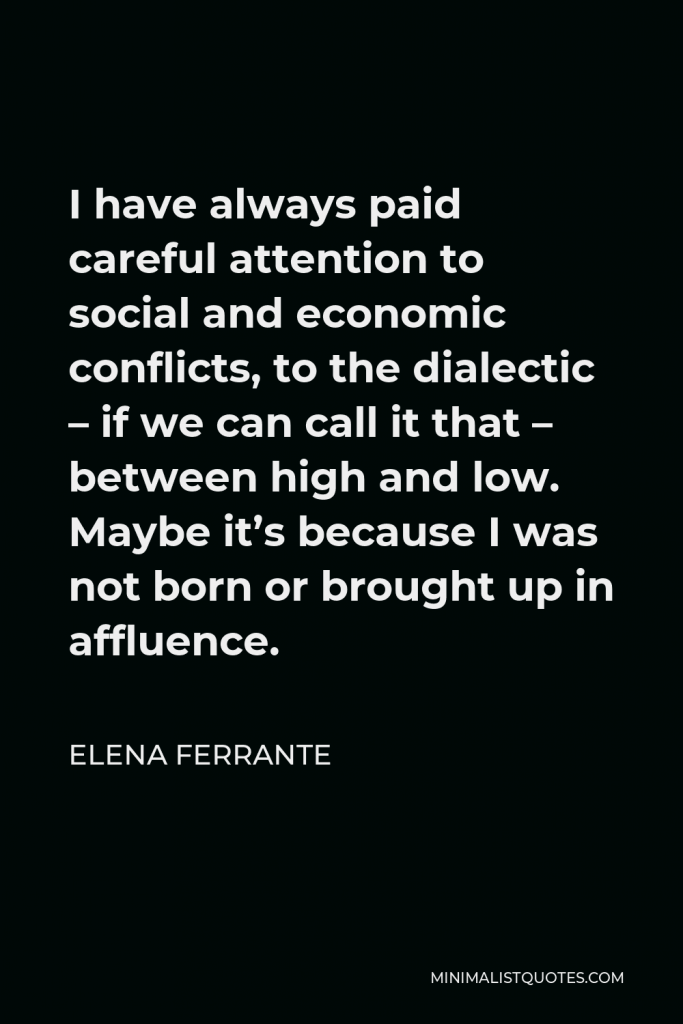 Elena Ferrante Quote - I have always paid careful attention to social and economic conflicts, to the dialectic – if we can call it that – between high and low. Maybe it’s because I was not born or brought up in affluence.