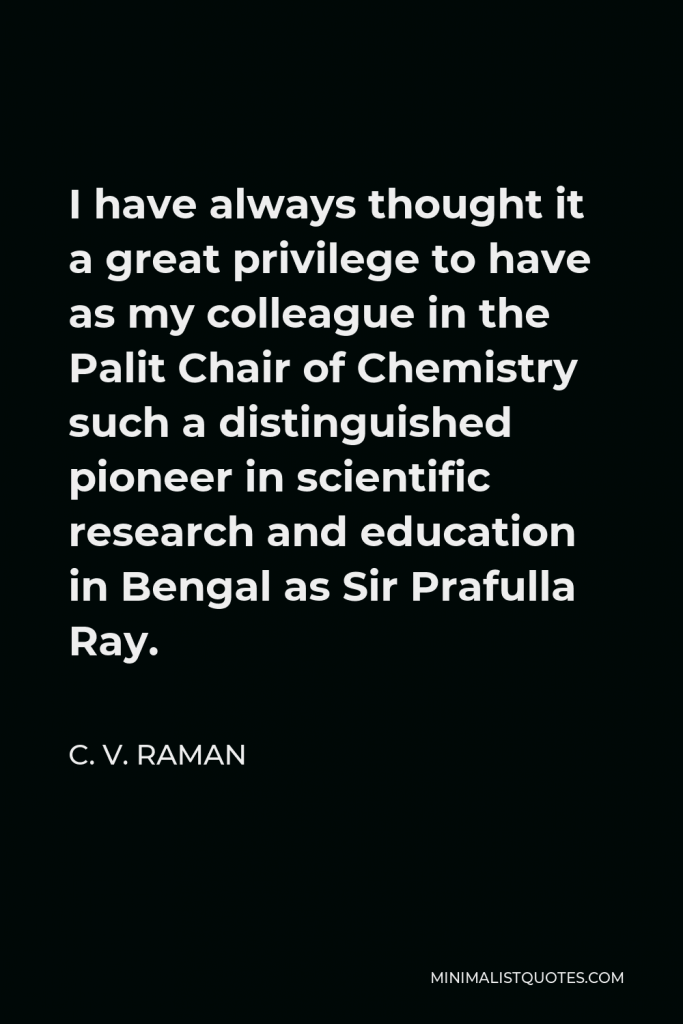 C. V. Raman Quote - I have always thought it a great privilege to have as my colleague in the Palit Chair of Chemistry such a distinguished pioneer in scientific research and education in Bengal as Sir Prafulla Ray.