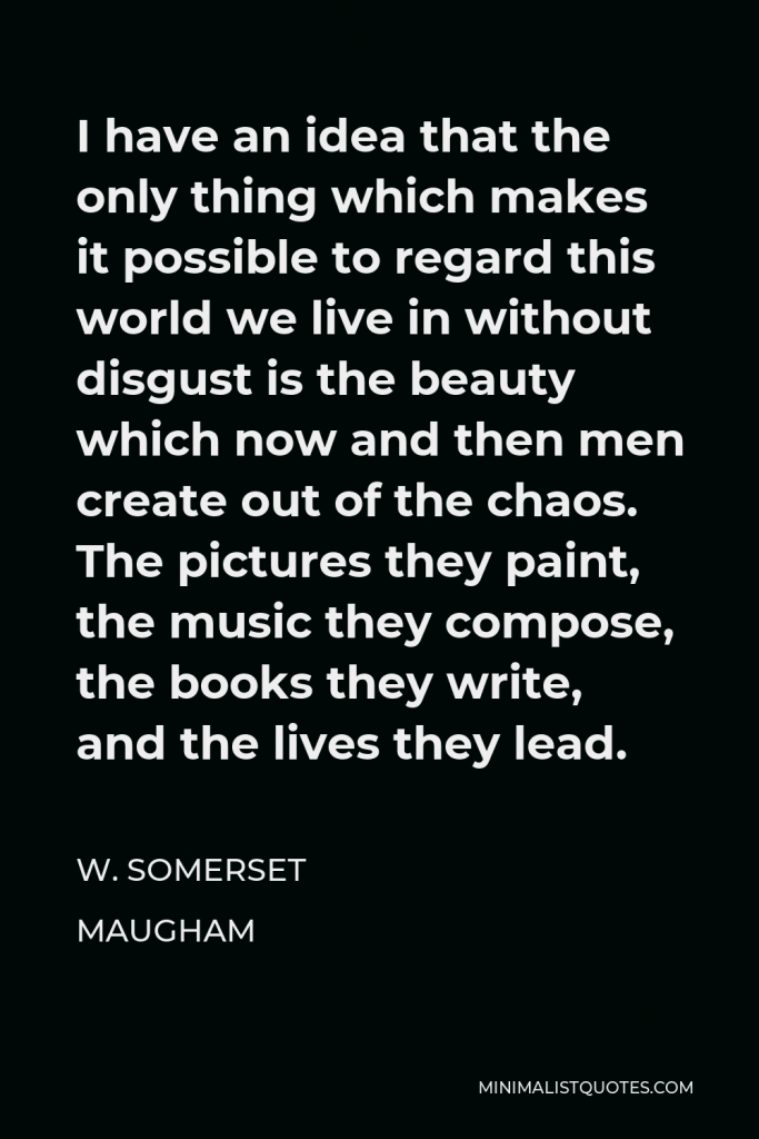 W. Somerset Maugham Quote - I have an idea that the only thing which makes it possible to regard this world we live in without disgust is the beauty which now and then men create out of the chaos. The pictures they paint, the music they compose, the books they write, and the lives they lead.