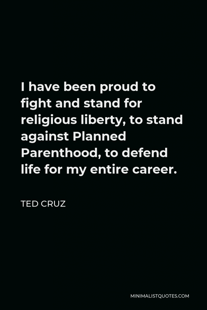 Ted Cruz Quote - I have been proud to fight and stand for religious liberty, to stand against Planned Parenthood, to defend life for my entire career.