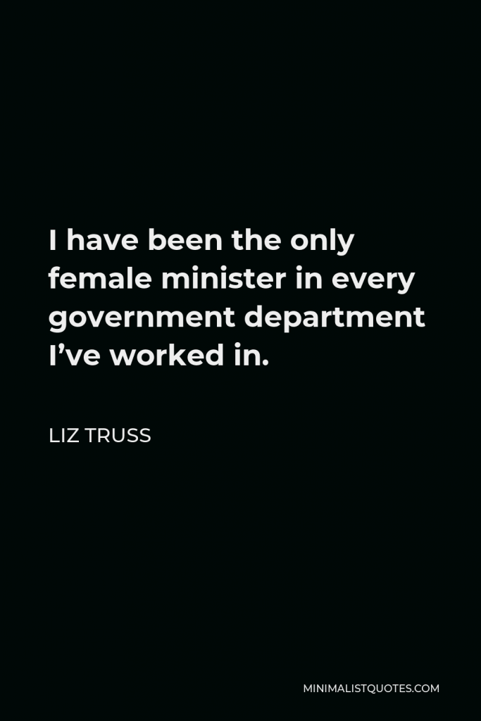 Liz Truss Quote - I have been the only female minister in every government department I’ve worked in.