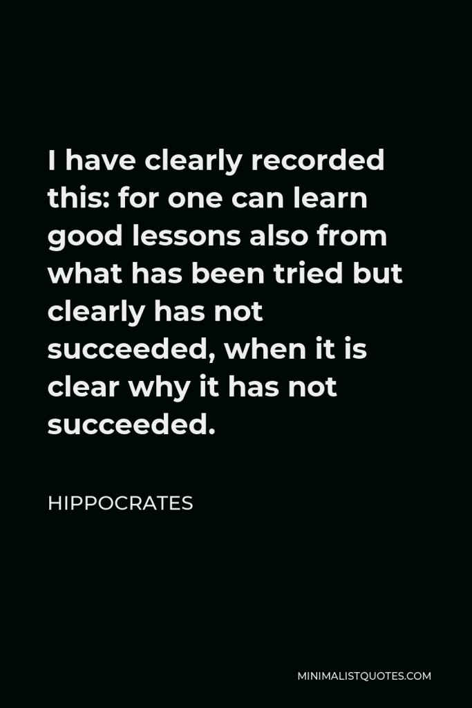 Hippocrates Quote - I have clearly recorded this: for one can learn good lessons also from what has been tried but clearly has not succeeded, when it is clear why it has not succeeded.