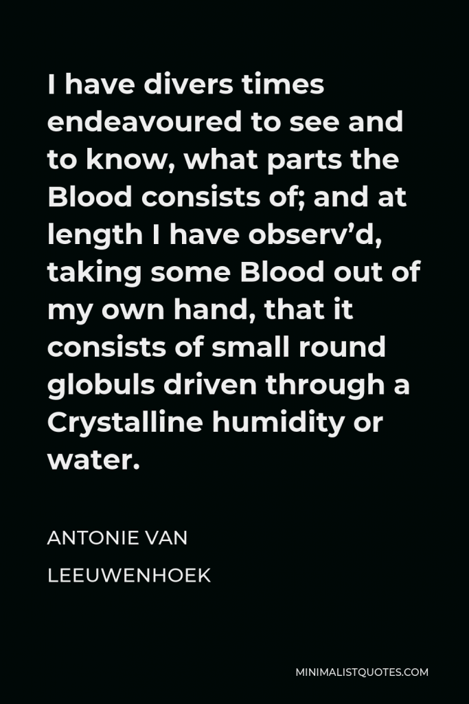 Antonie van Leeuwenhoek Quote - I have divers times endeavoured to see and to know, what parts the Blood consists of; and at length I have observ’d, taking some Blood out of my own hand, that it consists of small round globuls driven through a Crystalline humidity or water.