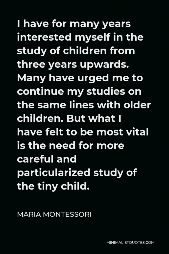 Maria Montessori Quote - I have for many years interested myself in the study of children from three years upwards. Many have urged me to continue my studies on the same lines with older children. But what I have felt to be most vital is the need for more careful and particularized study of the tiny child.