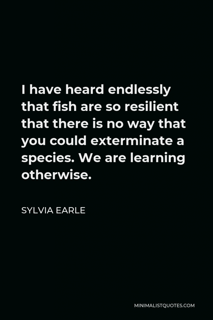 Sylvia Earle Quote - I have heard endlessly that fish are so resilient that there is no way that you could exterminate a species. We are learning otherwise.