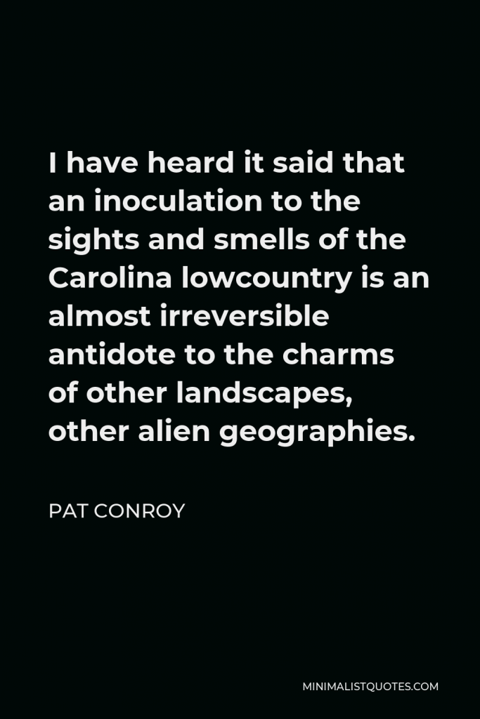 Pat Conroy Quote - I have heard it said that an inoculation to the sights and smells of the Carolina lowcountry is an almost irreversible antidote to the charms of other landscapes, other alien geographies.