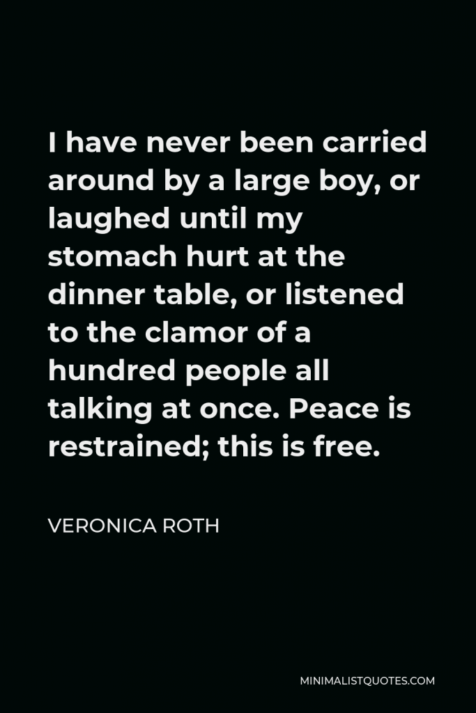Veronica Roth Quote - I have never been carried around by a large boy, or laughed until my stomach hurt at the dinner table, or listened to the clamor of a hundred people all talking at once. Peace is restrained; this is free.