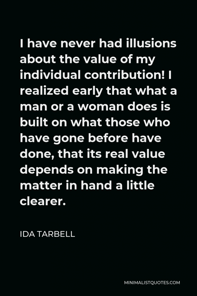Ida Tarbell Quote - I have never had illusions about the value of my individual contribution! I realized early that what a man or a woman does is built on what those who have gone before have done, that its real value depends on making the matter in hand a little clearer.