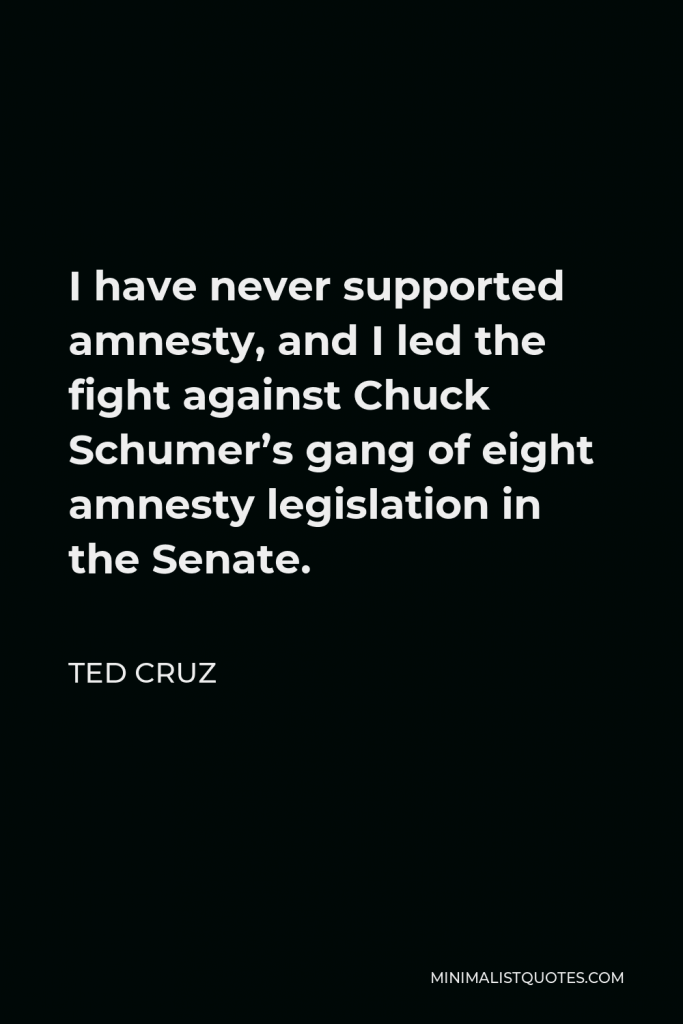 Ted Cruz Quote - I have never supported amnesty, and I led the fight against Chuck Schumer’s gang of eight amnesty legislation in the Senate.